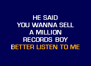 HE SAID
YOU WANNA SELL
A MILLION
RECORDS BOY
BETTER LISTEN TO ME