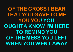 OF THE CROSS I BEAR
THAT YOU GAVE TO ME
YOU YOU YOU
OUGHTA KNOW I'M HERE
TO REMIND YOU
OF THE MESS YOU LEFT
WHEN YOU WENT AWAY