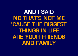 AND I SAID
N0 THAT'S NOT ME
'CAUSE THE BIGGEST
THINGS IN LIFE
ARE YOUR FRIENDS
AND FAMILY