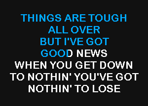 THINGS ARETOUGH
ALL OVER
BUT I'VE GOT
GOOD NEWS
WHEN YOU GET DOWN
TO NOTHIN'YOU'VE GOT
NOTHIN'TO LOSE