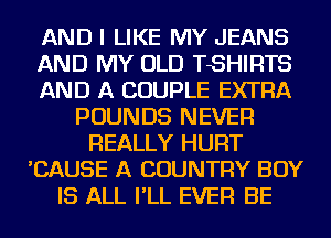 AND I LIKE MY JEANS
AND MY OLD TSHIRTS
AND A COUPLE EXTRA
POUNDS NEVER
REALLY HURT
'CAUSE A COUNTRY BOY
IS ALL I'LL EVER BE