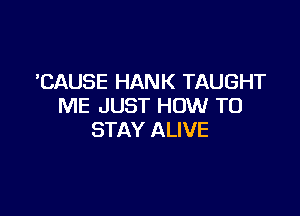 'CAUSE HANK TAUGHT
ME JUST HOW TO

STAY ALIVE
