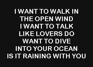 IWANT T0 WALK IN
THEOPEN WIND
IWANT TO TALK
LIKE LOVERS D0

WANT TO DIVE

INTO YOUR OCEAN

IS IT RAINING WITH YOU