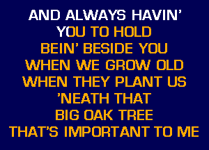 AND ALWAYS HAVIN'

YOU TO HOLD

BEIN' BESIDE YOU

WHEN WE GROW OLD
WHEN THEY PLANT US

'NEATH THAT

BIG OAK TREE

THAT'S IMPORTANT TO ME