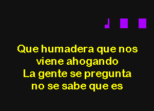 Que humadera que nos

viene ahogando
La gente se pregunta
no se sabe que es