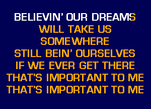 BELIEVIN' OUR DREAMS
WILL TAKE US
SOMEWHERE

STILL BEIN' OURSELVES

IF WE EVER GET THERE

THAT'S IMPORTANT TO ME
THAT'S IMPORTANT TO ME