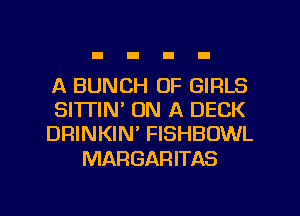 A BUNCH OF GIRLS
SITTIN' ON A DECK
DRINKIN' FISHBOWL

MARGARITAS