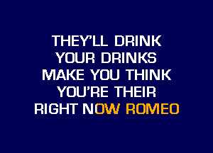 THEY'LL DRINK
YOUR DRINKS
MAKE YOU THINK
YOU'RE THEIR
RIGHT NOW ROMEO

g
