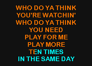 WHO DO YATHINK
YOU'REWATCHIN'
WHO DO YATHINK
YOU NEED
PLAY FOR ME
PLAY MORE

TEN TIMES
INTHESAME DAY I