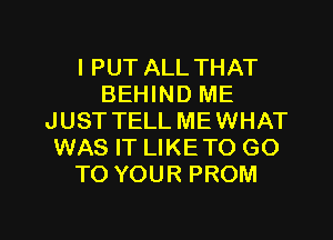 l PUT ALL THAT
BEHIND ME
JUST TELL ME WHAT
WAS IT LIKE TO GO
TO YOUR PROM

g