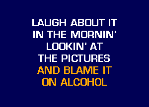 LAUGH ABOUT IT
IN THE MORNIN'
LOOKIN' AT
THE PICTURES
AND BLAME IT
ON ALCOHOL

g