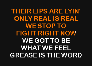 THEIR LIPS ARE LYIN'
ONLY REAL IS REAL
WE STOP TO
FIGHT RIGHT NOW
WE GOT TO BE
WHATWE FEEL
GREASE IS THEWORD