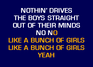 NOTHIN' DRIVES
THE BOYS STRAIGHT
OUT OF THEIR MINDS

NO NO
LIKE A BUNCH OF GIRLS
LIKE A BUNCH OF GIRLS
YEAH