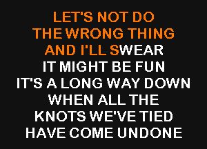 LET'S NOT DO
THEWRONG THING
AND I'LL SWEAR
IT MIGHT BE FUN
IT'S A LONG WAY DOWN
WHEN ALL THE
KNOTS WE'VE TIED
HAVE COME UNDONE