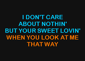 I DON'T CARE
ABOUT NOTHIN'
BUT YOUR SWEET LOVIN'
WHEN YOU LOOK AT ME
THAT WAY