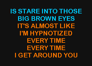 IS STARE INTO THOSE
BIG BROWN EYES
IT'S ALMOST LIKE

I'M HYPNOTIZED
EVERY TIME
EVERY TIME

I GET AROUND YOU