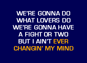 WE'RE GONNA DO
WHAT LOVERS DO
WERE GONNA HAVE
A FIGHT OR TWO
BUT I AIN'T EVER
CHANGIN MY MIND