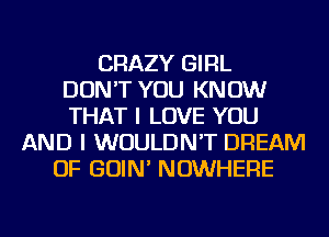 CRAZY GIRL
DON'T YOU KNOW
THAT I LOVE YOU
AND I WOULDN'T DREAM
OF GOIN' NOWHERE