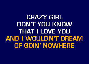 CRAZY GIRL
DON'T YOU KNOW
THAT I LOVE YOU
AND I WOULDN'T DREAM
OF GOIN' NOWHERE