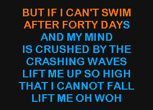 BUT IF I CAN'T SWIM
AFTER FORTY DAYS
AND MY MIND
IS CRUSHED BY THE
CRASHING WAVES
LIFT ME UP 80 HIGH
THAT I CANNOT FALL
LIFT ME OH WOH