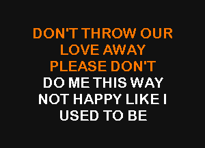 DON'T THROW OUR
LOVE AWAY
PLEASE DON'T

DO ME THIS WAY
NOT HAPPY LIKEI
USED TO BE