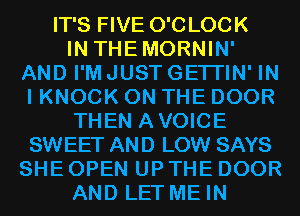 IT'S FIVE O'CLOCK

IN THEMORNIN'
AND I'M JUST GETI'IN' IN
I KNOCK ON THE DOOR

THEN AVOICE

SWEET AND LOW SAYS

SHE OPEN UP THE DOOR

AND LET ME IN