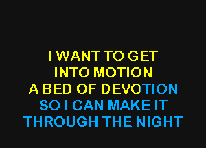 IWANT TO GET
INTO MOTION
A BED 0F DEVOTION
SO I CAN MAKE IT
THROUGH THE NIGHT