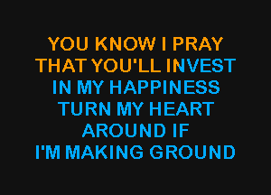 YOU KNOW I PRAY
THAT YOU'LL INVEST
IN MY HAPPINESS
TURN MY HEART
AROUND IF
I'M MAKING GROUND