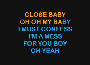 CLOSE BABY
OH OH MY BABY
I MUST CONFESS

I'M A MESS
FOR YOU BOY
OH YEAH
