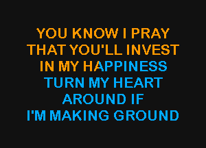 YOU KNOW I PRAY
THAT YOU'LL INVEST
IN MY HAPPINESS
TURN MY HEART
AROUND IF
I'M MAKING GROUND