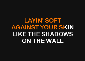 LAYIN' SOFT
AGAINST YOUR SKIN

LIKE THE SHADOWS
ON THE WALL
