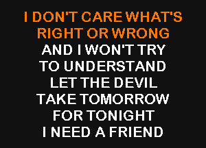 IDON'T CAREWHAT'S
RIGHT OR WRONG
AND IWON'T TRY
TO UNDERSTAND

LETTHE DEVIL
TAKE TOMORROW

FORTONIGHT
INEEDAFRIEND l