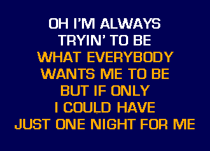 OH I'M ALWAYS
TRYIN' TO BE
WHAT EVERYBODY
WANTS ME TO BE
BUT IF ONLY
I COULD HAVE
JUST ONE NIGHT FOR ME