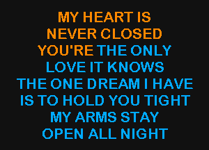 MY HEART IS
NEVER CLOSED
YOU'RETHEONLY
LOVE IT KNOWS
THE ONE DREAM I HAVE
IS TO HOLD YOU TIGHT
MY ARMS STAY
OPEN ALL NIGHT