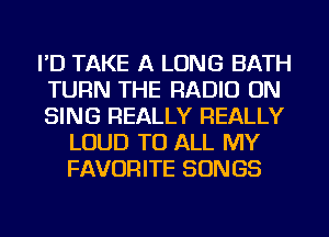 I'D TAKE A LONG BATH
TURN THE RADIO ON
SING REALLY REALLY

LOUD TO ALL MY
FAVORITE SONGS