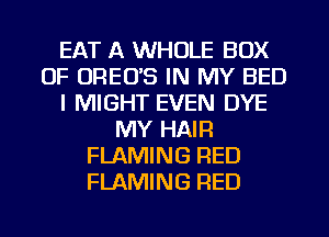 EAT A WHOLE BOX
0F UREO'S IN MY BED
l MIGHT EVEN DYE
MY HAIR
FLAMING RED
FLAMING RED