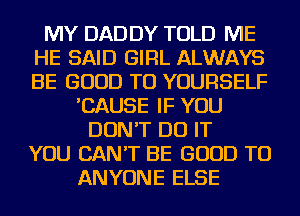 MY DAD DY TOLD ME
HE SAID GIRL ALWAYS
BE GOOD TO YOURSELF

'CAUSE IF YOU
DON'T DO IT
YOU CAN'T BE GOOD TO
ANYONE ELSE