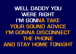 WELL DADDY YOU
WERE RIGHT
I'M GONNA TAKE
YOUR SOUND ADVICE
I'M GONNA DISCONNECT
THE PHONE
AND STAY HOME TONIGHT