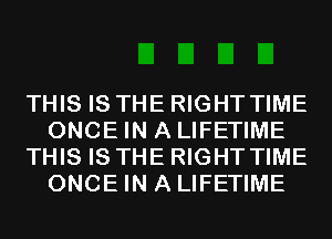 THIS IS THE RIGHT TIME
ONCE IN A LIFETIME
THIS IS THE RIGHT TIME
ONCE IN A LIFETIME