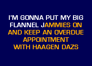 I'M GONNA PUT MY BIG
FLANNEL JAMMIES ON
AND KEEP AN OVERDUE
APPOINTMENT
WITH HMGEN DAZS