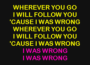 WHEREVER YOU GO
IWILL FOLLOW YOU
'CAUSE I WAS WRONG
WHEREVER YOU GO
IWILL FOLLOW YOU
'CAUSE I WAS WRONG