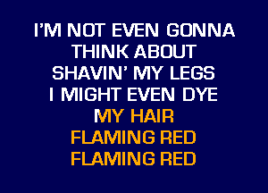 I'M NOT EVEN GONNA
THINK ABOUT
SHAVIN' MY LEGS
l MIGHT EVEN DYE
MY HAIR
FLAMING RED
FLAMING RED