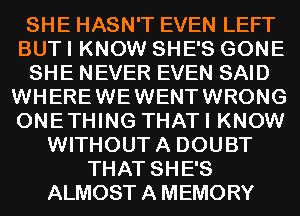 SHE HASN'T EVEN LEFT
BUT I KNOW SHE'S GONE
SHE NEVER EVEN SAID
WHEREWEWENTWRONG
ONETHING THATI KNOW
WITHOUTA DOUBT
THAT SHE'S
ALMOST A MEMORY