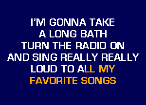 I'M GONNA TAKE
A LONG BATH
TURN THE RADIO ON
AND SING REALLY REALLY
LOUD TO ALL MY
FAVORITE SONGS