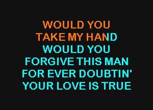 WOULD YOU
TAKE MY HAND
WOULD YOU
FORGIVE THIS MAN
FOR EVER DOUBTIN'
YOUR LOVE IS TRUE