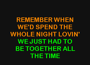 REMEMBER WHEN
WE'D SPEND THE
WHOLE NIGHT LOVIN'
WEJUST HAD TO
BETOGETHER ALL
THETIME