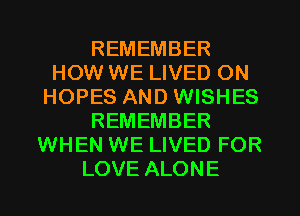 REMEMBER
HOW WE LIVED ON
HOPES AND WISHES
REMEMBER
WHEN WE LIVED FOR
LOVE ALONE