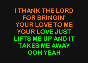 ITHANKTHELORD
FORBNNGMF
YOUR LOVE TO ME
YOURLOVEJUST
LIFTS ME UP AND IT
TAKES ME AWAY

OOH YEAH l