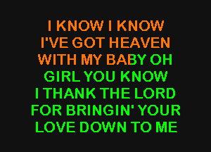 I KNOW I KNOW
I'VE GOT HEAVEN
WITH MY BABY OH
GIRLYOU KNOW
ITHANK THE LORD

FOR BRINGIN' YOUR
LOVE DOWN TO ME
