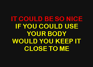 IF YOU COULD USE

YOUR BODY
WOULD YOU KEEP IT
CLOSETO ME